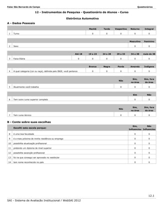 Fatec São Bernardo do Campo

Questionários

12 - Instrumentos de Pesquisa - Questionário de Alunos - Curso
Eletrônica Automotiva
A - Dados Pessoais
Manhã

2

Noturno

Integral

0

0

0

0

0

Feminino

0

Turno

Vespertino

Masculino

1

Tarde

0

Sexo

Até 18

4

24 a 28

29 a 33

34 a 38

mais de 38

0

0

0

0

0

0

Branca

3

19 a 23

Negra

Parda

Amarela

Indígena

0

0

0

0

0

Faixa Etária

A qual categoria (cor ou raça), definida pelo IBGE, você pertence

5

6

Atualmente você trabalha

Tem outro curso superior completo

Não
7

Tem curso técnico

0

Sim, fora
da área

0

0

Não

0

0

Sim,
na área

Sim

Não

0

Sim,

Sim, fora

na área

da área

0

0

Sim,

Não

B - Conte sobre suas escolhas
Escolhi esta escola porque:

Influenciou Influenciou

8

é uma boa faculdade

0

0

9

é a mais próxima de minha residência ou emprego

0

0

10

possibilita atualização profissional

0

0

11

pretendo um diploma de nível superior

0

0

12

possibilita ascenção profissional

0

0

13

foi na que consegui ser aprovado no vestibular

0

0

14

tem nome reconhecido no país

0

0

12.1
SAI - Sistema de Avaliação Institucional / WebSAI 2012

 