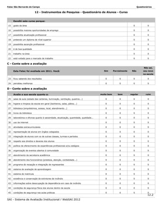Fatec São Bernardo do Campo

Questionários

12 - Instrumentos de Pesquisa - Questionário de Alunos - Curso
Escolhi este curso porque:
15

gosto da área

0

0

16

possibilita maiores oportunidades de emprego

0

0

17

possibilita atualização profissional

0

0

18

pretendo um diploma de nível superior

0

0

19

possibilita ascenção profissional

0

0

20

é de boa qualidade

0

0

21

trabalho na área

0

0

22

está voltado para o mercado de trabalho

0

0

Não

sou novo

C - Conte sobre a avaliação
Não sei,

Esta Fatec foi avaliada em 2011. Você:

Sim

Parcialmente

na escola
23

ficou sabendo dos resultados

0

0

0

0

24

percebeu melhorias

0

0

0

0

muito bom

bom

regular

ruim

D - Conte sobre a avaliação
Avalie a sua escola quanto a:
25

salas de aula (estado das carteiras, iluminação, ventilação, quadros...)

0

0

0

0

26

higiene e limpeza da escola em geral (banheiros, salas, pátios...)

0

0

0

0

27

biblioteca (empréstimos, acesso, local, atendimento...)

0

0

0

0

28

livros da biblioteca

0

0

0

0

29

laboratórios e oficinas quanto à salubridade, atualização, quantidade, qualidade...

0

0

0

0

30

uso da internet

0

0

0

0

31

atividades extracurriculares

0

0

0

0

32

representação de alunos em órgãos colegiados

0

0

0

0

33

integração de alunos com os de outras classes, turmas e períodos

0

0

0

0

34

respeito aos direitos e deveres dos alunos

0

0

0

0

35

política de oferecimento de experiências profissionais e/ou estágios

0

0

0

0

36

organização de eventos abertos à comunidade

0

0

0

0

37

atendimento da secretaria acadêmica

0

0

0

0

38

atendimento dos funcionários (presteza, atenção, cordialidade...)

0

0

0

0

39

programa de recepção e integração de ingressantes

0

0

0

0

40

sistema de avaliação de aprendizagem

0

0

0

0

41

sistema de matrícula

0

0

0

0

42

existência e conservação de extintores de incêndio

0

0

0

0

43

informações sobre desocupação de dependência em caso de incêndio

0

0

0

0

44

condições de segurança física dos alunos dentro da escola

0

0

0

0

45

condições de segurança nas aulas práticas

0

0

0

SAI - Sistema de Avaliação Institucional / WebSAI 2012

0

12.2

 