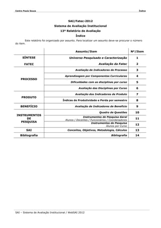 Centro Paula Souza

Índice

SAI/Fatec-2012
Sistema de Avaliação Institucional
13º Relatório de Avaliação
Índice
Este relatório foi organizado por assunto. Para localizar um assunto deve-se procurar o número
do item.

Assunto/Item
SÍNTESE

Nº/Item

Universo Pesquisado e Caracterização

1

Avaliação da Fatec

2

Avaliação de Indicadores de Processo

3

Aprendizagem por Componentes Curriculares

4

Dificuldades com as disciplinas por curso

5

Avaliação das Disciplinas por Curso

6

Avaliação dos Indicadores de Produto

7

Índices de Produtividade e Perda por semestre

8

Avaliação de Indicadores de Benefício

9

FATEC

PROCESSO

PRODUTO
BENEFÍCIO
INSTRUMENTOS
DE
PESQUISA
SAI

Quadro de Questões
Instrumentos de Pesquisa Geral
Alunos / Docentes / Funcionários / Coordenadores
Instrumentos de Pesquisa
Alunos por Curso

10
11
12

Conceitos, Objetivos, Metodologia, Cálculos

13

Bibliografia

14

Bibliografia

SAI – Sistema de Avaliação Institucional / WebSAI 2012

 