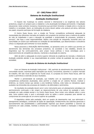 Fatec São Bernardo do Campo

Número das Questões

13 - SAI/Fatec-2012
Sistema de Avaliação Institucional
Avaliação Institucional
O impacto das mudanças no cenário nacional e internacional e as exigências dos setores
produtivos, exigem um preparo para a cidadania e uma atualização tecnológica permanente. A legislação
educacional, neste contexto incorporou mecanismos que permitem fomentar a relação entre o mundo do
trabalho e a sociedade. Assim, as instituições de ensino devem adotar uma postura pró-ativa, definindo
seu papel, enquanto participes da formação da cidadania.
O Centro Paula Souza, com a missão de “formar competência profissional adequada às
necessidades dos diferentes mercados de trabalho com propósito de contribuir para a melhoria do padrão
de vida do trabalhador e para a elevação da qualidade e produtividade de processos, produtos e
serviços”, não fugiu a essa responsabilidade. Adotou uma posição de vanguarda, buscando para sua
comunidade um ensino que melhorasse as condições de laborabilidade, que desenvolvesse a consciência
crítica e a disposição para enfrentar os novos desafios.
Nesse panorama a AVALIAÇÃO INSTITUCIONAL, se apresenta como um critério que permite um
atendimento das demandas dos processos produtivos, da sociedade e dos cidadãos, através do
diagnóstico que faz continuadamente, para propor novas políticas e novas estratégias para o
desenvolvimento de competências laborais, mantendo a atualização do sistema.
Além de aferir a adequação do ensino superior oferecido às exigências do mercado, o Sistema de
Avaliação pretende atender à sua responsabilidade de prestar contas da qualidade das suas ações à
sociedade.

Proposta do Sistema de Avaliação Institucional

Criar um Sistema de Avaliação Institucional – SAI, partindo do atendimento das expectativas da
comunidade escolar, expressas pelas aspirações que alunos, funcionários, docentes e o próprio mercado
de trabalho, têm das novas exigências do mundo atual, é a proposta do Centro Paula Souza, além de
avaliar a pertinência e extensão de seus resultados.
Manter a periodicidade da avaliação, que trabalha com as expectativas sociais sobre as
competências profissionais atualizadas, deve permitir a criação de um sistema flexível, mutável e
dinâmico, ao mesmo tempo que atende a uma tendência holística, onde todos os indicadores sejam
avaliados nas dimensões dos processos de trabalho e da afetividade e sentimentos.
Os resultados da avaliação devem servir como instrumento para um planejamento estratégico de
aprimoramento continuado e dar origem ao desenvolvimento de uma cultura de avaliação e autoavaliação em cada unidade escolar e no Centro Paula Souza. Deve incitar uma reflexão sobre o como
esta, como poderia estar e qual a articulação entre as ações a serem propostas para atender ao
compromisso da construção de um ensino superior de qualidade.
O diagnóstico obtido pela avaliação, dará um quadro de desempenho real, que estimulará o
planejamento estratégico, constituído de ações de capacitação, fortalecimento dos sistemas gerenciais e
aproveitamento das possibilidades e potencialidade regionais que devem possibilitar o exercício da
autonomia em cada unidade, mantida a sintonia com o mercado de trabalho e realização e interação
social.

13.1
SAI – Sistema de Avaliação Institucional / WebSAI 2012

 