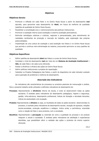 Fatec São Bernardo do Campo

Número das Questões

Objetivos
Objetivos Gerais:


Promover a reflexão em cada Fatec e no Centro Paula Souza a partir do desempenho real
apurado, para aproximar esse desempenho do ideal, em busca da melhoria da qualidade
(padrões de qualidade do Centro Paula Souza).



Possibilitar a consolidação e/ou o redirecionamento das políticas institucionais.



Promover a avaliação interna (auto-avaliação) e externa (avaliação participativa).



Estimular estratégias coletivas e criativas, regionais e personalizadas, para atendimento de
realidades cambiantes da produção e mercado de trabalho, pela exploração das próprias
potencialidades.



Implantação de uma cultura de avaliação e auto-avaliação nas Fatecs e no Centro Paula Souza
que permita a contínua retro-alimentação do sistema, procurando aprimorar os seus padrões de
qualidade.

Objetivos Específicos:


Definir padrões de desempenho ideal das Fatecs e cursos do Centro Paula Souza.



Constatar o nível de desempenho real por meio de um Sistema de Avaliação Institucional –
SAI, de cada Fatec e de cada curso oferecido.



Avaliar a eficiência e eficácia das ações do Centro Paula Souza.



Definir políticas institucionais e projetos de capacitação.



Subsidiar os Projetos Pedagógicos das Fatecs, a partir do diagnóstico de cada indicador avaliado
para superação de problemas e melhoria do desempenho.

Descrição dos Indicadores
Os indicadores são características de processos ou produtos passíveis de mensuração e análise.
Para o presente trabalho serão utilizados e definidos indicadores do desempenho de:
Processo: Representando a eficiência interna da escola, é onde se desenvolvem todas as ações
escolares. É avaliado pelos indicadores de desempenho pedagógico, higiene e segurança,
gestão, infra-estrutura, desempenho profissional, índices de titulação e atividade docentes,
índices de assiduidade e de ocupação.
Produto: Representando a eficácia ou seja, os resultados de todas as ações escolares desenvolvidas no
processo, é avaliado pelos indicadores de desempenho escolar, situação de egressos, relações
escola-sociedade, produção acadêmica e estágios. Indica ainda, a pertinência, entendida
como a relação da Fatec e seus produtos, com a sociedade.
Benefício: Representando a percepção ou extensão de como a qualidade do processo e do produto
integram a escola à sociedade. É avaliado pelos indicadores de satisfação e expectativas
atendidas, que possibilitam aferir a validade das ações e produtos do ensino superior
oferecido.

13.2
SAI – Sistema de Avaliação Institucional / WebSAI 2012

 