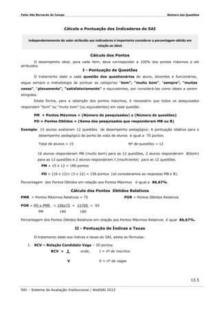 Fatec São Bernardo do Campo

Número das Questões

Cálculo e Pontuação dos Indicadores do SAI
Independentemente do valor atribuído aos indicadores é importante considerar a porcentagem obtida em
relação ao ideal.
Cálculo dos Pontos
O desempenho ideal, para cada item, deve corresponder a 100% dos pontos máximos a ele
atribuídos.

I - Pontuação de Questões

O tratamento dado a cada questão dos questionários de aluno, docentes e funcionários,
segue sempre a metodologia de pontuar as categorias “bom”, “muito bom”, “sempre”, “muitas
vezes”, “plenamente”, “satisfatoriamente” e equivalentes, por considerá-las como ideais a serem
atingidos.
Desta forma, para a obtenção dos pontos máximos, é necessário que todos os pesquisados
respondam “bom” ou “muito bom” (ou equivalentes) em cada questão.
PM = Pontos Máximos = (Número de pesquisados) x (Número de questões)
PO = Pontos Obtidos = (Soma dos pesquisados que responderam MB ou B)
Exemplo: 15 alunos avaliaram 12 questões de desempenho pedagógico. A pontuação relativa para o
desempenho pedagógico do ponto de vista de alunos é igual a 75 pontos.
Total de alunos = 15

Nº de questões = 12

10 alunos responderam MB (muito bom) para as 12 questões, 3 alunos responderam B(bom)
para as 12 questões e 2 alunos responderam I (insuficiente) para as 12 questões.
PM = 15 x 12 = 180 pontos
PO = (10 x 12)+ (3 x 12) = 156 pontos (só consideramos as respostas MB e B).
Porcentagem dos Pontos Obtidos em relação aos Pontos Máximos

é igual a 86,67%.

Cálculo dos Pontos Obtidos Relativos
PMR = Pontos Máximos Relativos = 75
POR = PO x PMR
PM

POR = Pontos Obtidos Relativos

= 156x75 = 11700 = 65
180

180

Porcentagem dos Pontos Obtidos Relativos em relação aos Pontos Máximos Relativos é igual 86,67%.

II - Pontuação de Índices e Taxas
O tratamento dado aos índices e taxas do SAI, adota as fórmulas:
1. RCV – Relação Candidato Vaga – 20 pontos
RCV =

I
V

onde,

I = nº de inscritos
V = nº de vagas

13.5
SAI – Sistema de Avaliação Institucional / WebSAI 2012

 