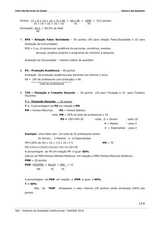 Fatec São Bernardo do Campo

Número das Questões

Pontos: (7 + 6 + 14 + 12 + 7) x 40 = 46 x 40 = 1840 = 24,2 pontos
14 + 14 + 16 + 16 + 16
76
76
Pontuação: 24,2 = 60,5% do ideal
40
7. RFS – Relação Fatec Sociedade – 50 pontos (40 para relação Fatec/Sociedade e 10 para
Avaliação da Comunidade)
RFS = 5 ou 10 pontos por existência de parcerias, convênios, eventos,
serviços, projetos próprios e programas de incentivo à pesquisa.
Avaliação da Comunidade – mesmo critério de questões

8. PA - Produção Acadêmica – 40 pontos
Avaliação da produção acadêmica dos docentes nos últimos 3 anos.
PA = (Nº de professores com produção) x 40
Total de professores

9. TTD – Titulação e Trabalho Docente –
Docente)

30 pontos (20 para Titulação e 10

para Trabalho

T = Titulação Docente - 20 pontos
T = A porcentagem de PO em relação a PM
PM = Pontos Máximos;

PO = Pontos Obtidos

onde, PM = 30% do total de professores x 10
PO = 10D+5M+2E

onde, D = Doutor
M = Mestre

- peso 10
- peso 5

E = Especialista - peso 2
Exemplo: Uma Fatec tem um total de 25 professores sendo:
01 Doutor;

3 Mestres

e 10 Especialistas

PM=(30% de 25) x 10 = 7,5 x 10 =7 5

PM = 75

PO=(10x1)+(5x3)+(2x10)=10+15+20=45
A porcentagem de PO em relação PM é igual 60%.
Cálculo do POR=Pontos Obtidos Relativos em relação a PMR=Pontos Máximos Relativos.
PMR = 20 pontos
POR =POxPMR = 45x20 = 900
PM

75

= 12

75

A porcentagem de POR em relação a PMR é igual a 60%.
T = 60%
Obs.: Se

“POR”

ultrapassar o valor máximo (20 pontos) serão atribuídos 100% dos

pontos.

13.8
SAI – Sistema de Avaliação Institucional / WebSAI 2012

 