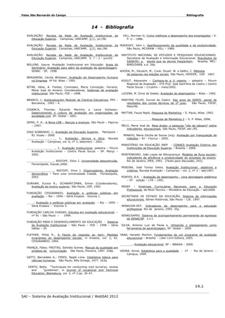 Fatec São Bernardo do Campo

Bibliografia

14 - Bibliografia
AVALIAÇÃO: Revista da Rede de Avaliação Institucional
Educação Superior. Campinas, UNICAMP, 1(1), jul./96.

da

AVALIAÇÃO: Revista da Rede de Avaliação Institucional
Educação Superior. Campinas, UNICAMP, 1(2), dez./96.

da HRADESKY, John L. Aperfeiçoamento da qualidade e da produtividade,
São Paulo, MCGRAW – HILL – 1989.

AVALIAÇÃO: Revista da Rede de Avaliação Institucional da
Educação Superior. Campinas, UNICAMP, V. 7 – 2 – jun/02.

HILL, Norman G; Como melhorar o desempenho dos empregados – E.
P. U – 1986.

INSTITUTO NACIONAL DE ESTUDOS E PESQUISAS EDUCACIONAIS.
Secretaria de Avaliação e Informação Educacional. Resultados do
SAEB/95: a
escola que os alunos freqüentam.
Brasília, MECBIRD/DAEB, s.d. 20p.

BELLONI, Izaura. Avaliação Institucional em Educação. Anais do
Seminário: Avaliação para além da avaliação de aprendizagem.
SENAC - SP, 1998.
JAHODA, M., Deustch, M., Cook, Stuart W. e Selltiz, C. Métodos
de pesquisa nas elações sociais. São Paulo, HERDER, USP 1967.
BERGAMINI, Cecilia Whitaker, Avaliação do Desempenho Humano
na Empresa 4ª Ed. Atlas – 1991.
KOGUT, Alexandre – Conhece-te a ti mesmo – palestra – Fórum
Regional de Avaliação – ETE Prof. José Sant’Ana de Castro / Centro
BITAR, Hélia, A. Freitas; Conholato, Maria Conceição; Ferreira,
Paula Souza – Cruzeiro – maio/2002.
Maria José do Amaral, Coordenadoras, Sistemas de avaliação
institucional. São Paulo; FDE – 1998.
LUCENA, M. Dirce da Salete; Avaliação de desempenho – Atlas – 1992.
BRANCO, L; Autoevaluacíon Modular de Cientros Educativos, PPV –
Barcelona, 1993 – 4.
CHIANCA, Thomas; Eduardo Marinho e Laura Schiesari.
Desenvolvendo a cultura de avaliação em organizações da
sociedade civil. SP. Global – 2001.

MARTINS FILHO, Durval de Castro. Dez anos de SAPES: painel de
resultados dos cursos técnicos de 2º grau.
São Paulo, FIESP,
Maio/96.
MATTAR, Fauze Najib, Pesquisa de Marketing – S. Paulo, Atlas, 1993.
_________________, Pesquisa de Marketing 2 – S. P. Atlas, 2006.

DEMO, P. A.; A Nova LDB – Ranços e avanços, São Paulo – Papirus
– 1997.
DIAS SOBRINHO, J., Avaliação da Educação Superior, Petrópolis –
RJ. Vozes – 2000.
_________________, J., Avaliação: técnica e ética. Revista
Avaliação – Campinas, vol. 6, nº 3, setembro – 2001.
_________________, J., Avaliação Institucional, palestra – Fórum
Avaliação Institucional – Centro Paula Souza – SP. Março –
2002.
________________, RISTOFF, Dilvo I. Universidade descontruída,
Florianópolis, Insular,2000.
________________, RISTOFF, Dilvo I. Organizadores, Avaliação
democrática – Para uma Universidade Cidadã, Florianópolis,
2002.
DURHAM, Eunice R.; SCHWARTZMAN, Simon (Coodenadores),
Avaliação do ensino superior, São Paulo, USP, 1992.
FUNDAÇÃO CESGRANRIO; Avaliação e políticas públicas
avaliação. – Rio – 1994 – Série Ensaios - Volume 1.

MELO, Maria José de. Mala direta: a pesquisa “vôo de pássaro” sobre
indicadores educacionais. São Paulo, FIESP, abr./95.
MINAYO, Maria Cecília de Souza (org). Avaliação por triangulação de
métodos – RJ – Fiocruz – 2005.
MINISTÉRIO DA EDUCAÇÃO INEP - CONAES Avaliação Externa das
Instituições de Educação Superior – Brasília – 2006.
MONTENEGRO, João Lopes de Albuquerque. Modelos de fluxo escolar:
indicadores de eficiência e produtividade do processo de ensino.
Rio de Janeiro, IPEA, 1991. (Texto para discussão, 242).
PEREIRA, José Tomaz Vieira, Avaliação Institucional: objetivos e
critérios, Revista Avaliação – Campinas – vol. 2, nº 3 – set/1997.
PONTES, B.R. – Avaliação de desempenho - Uma abordagem sistêmica
– 5ª edição – LTR – 1991.
PROEP – Diretrizes Curriculares Nacionais para a Educação
Profissional, de Nível Técnico – Ministério da Educação – set/2000.

em

____; Avaliação e políticas públicas em avaliação. – Rio – 1995 –
Série Ensaios – Volume 3.
FUNDAÇÃO CARLOS CHAGAS; Estudos em avaliação educacional; –
nº 91 – São Paulo –
1994.
FUNDAÇÃO PARA O DESENVOLVIMENTO DA EDUCAÇÃO - Sistema
de Avaliação Institucional – São Paulo – FDE – 1998 – Série
Idéias – 30.

SECRETARIA DE ESTADO DA EDUCAÇÃO, Sistema de informações
educacionais, Séries Históricas, São Paulo – CIE. 1997.
SENAI/DN-DET. Indicadores de desempenho
profissional. Rio de Janeiro, 1995. 35p.

para

a

educação

SENAI/SAPES. Sistema de acompanhamento permanente de egressos
do SENAI/SP. s.n.t.
SILVA, Antonio Luiz de Paula e, Utilizando o planejamento como
ferramenta de aprendizagem, SP. Global – 2000

FLETHER, Philip R., A Teoria da resposta ao item: Medidas VIANA, Heraldo Marilim. Fundamentos de um programa de avaliação
invariantes do desempenho escolar, in ensaios, vol. 2, RJ.
educacional – Brasília - Liber Livro Editora, 2005.
CESGRANRIO, 1994.
________; Avaliação educacional, SP – IBRASA – 2000.
FRANÇA, Fábio; FREITAS, Sidinéia Gomes. Manual da qualidade em
projetos de comunicação. São Paulo, Pioneira, 1997. 258p.
VIEIRA, Sonia; Estatística para a qualidade - 1ª - Rio de Janeiro Campus, 1999
GATTI, Bernadete A.; FERES, Nagib Lima. Estatística básica para
ciências humanas. São Paulo, Alfa-Omega, 1977. 163p.
HERTH, Betty. "Techniques for conducting mail surverys: review
and
"guidelines", in Journal of vocational and Technical
Education, Blacksburg, vol. 3, nº 2 pp. 34-47.

14.1
SAI – Sistema de Avaliação Institucional / WebSAI 2012

 