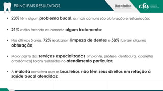 PRINCIPAIS RESULTADOS 
• 23% têm algum problema bucal, os mais comuns são obturação e restauração; 
• 21% estão fazendo atualmente algum tratamento; 
• Nos últimos 5 anos, 72% realizaram limpeza de dentes e 58% fizeram alguma 
obturação; 
• Maior parte dos serviços especializados (implante, prótese, dentadura, aparelho 
ortodôntico) foram realizados no atendimento particular; 
• A maioria considera que os brasileiros não têm seus direitos em relação à 
saúde bucal atendidos; 
 
