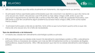 RELATÓRIO 
• 68% dos entrevistados que não estão atualmente em tratamento, vão regularmente ao dentista; 
• Os principais motivos apontados pelos entrevistados que não costumam ir ao dentista ou que vão menos de 
uma vez por ano, foram: não precisar, com 41% (entre os mais velhos chega a 65%, entre os que não 
costumam ir regularmente ao dentista 55%, e entre os Não PEA 54%), e falta de condições financeiras, com 
20% (entre os que têm atualmente algum problema bucal esse índice chega a 34%), entre outras razões 
menos citadas; 
• O principal motivo para a não ida ao dentista, tanto entre os que nunca foram quanto entre os que vão 
menos de uma vez por ano, foi a falta de necessidade. 
Tipos de atendimento e de tratamento 
• A maioria das cidades tem atendimento odontológico público e privado; 
• 81% reconhecem que na cidade onde moram há atendimento odontológico público e 95%, o atendimento 
particular. Entre os moradores de cidades com mais de 500 mil habitantes e entre os moradores de Regiões 
Metropolitanas, respectivamente, 13% e 18% declararam que não há na cidade atendimento odontológico 
público; 
 