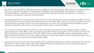 RELATÓRIO 
• Na última visita ao dentista, 70% declararam que utilizaram o serviço particular, 28% utilizaram o serviço público e 
2%, o serviço gratuito de alguma universidade. Há diferenças de opinião significativas entre as variáveis 
sociodemográficas, sobretudo, de renda, de escolaridade, de posse de plano odontológico, do porte do 
município e natureza do município do entrevistado; 
• A taxa de usuários do serviço público é mais alta entre os que não possuem plano odontológico (34%), entre os 
Não PEA (35%), entre os moradores da região Nordeste e do interior (35%, cada um), entre os que não costumam 
ir regularmente ao dentista (37%), entre os moradores de municípios com até 50 mil habitantes (40%), entre os 
menos escolarizados (41%), entre os mais humildes (41%) e entre a classe D/E (50%); 
• Já, a taxa de usuários do serviço particular é mais alta entre os que possuem escolaridade média e superior 
(respectivamente, 76% e 88%), entre os moradores da região Sudeste, de capitais e de municípios com mais de 
500 mil habitantes (respectivamente, 77%, 81% e 82%), entre a classe A/B (85%), entre os que possuem renda 
familiar mensal de mais de cinco a dez salários mínimos e mais de dez salários mínimos (respectivamente, 91% e 
93%), e entre os que possuem plano odontológico (93%); 
• Os principais motivos que levaram aos brasileiros irem ao dentista pela última vez foram: para extrair ou tratar dor 
de dente, sem ser o dente do Siso (26%), para realizar limpeza ou clareamento (21%) e para realizar alguma 
obturação ou restauração (17%), entre outras razões; 
 