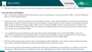 RELATÓRIO 
• 67% não conhecem ninguém que já tenha utilizado o programa Brasil Sorridente, enquanto 33% conhecem. 
Posse de plano odontológico 
• Oito a cada dez brasileiros (82%) não possuem plano odontológico. Dos que possuem (18%), 11% são titulares do 
plano e 7% são dependentes; 
• Observa-se que conforme aumenta a renda familiar mensal, o grau de escolaridade e o porte do município do 
entrevistado, maior é a posse de plano de odontológico: entre os que têm renda superior a dez salários mínimos 
(46%), entre os que têm ensino superior (34%), entre a classe A/B (32%), entre os moradores de municípios com 
mais de 500 mil habitantes (29%), entre os moradores de capitais (27%) e entre os que costumam ir pelo menos 
uma vez por ano ao dentista (26%); 
• Já, os segmentos que se destacam por não terem plano odontológico são: classe D/E (96%), os que não 
costumam ir regularmente ao dentista (95%), os menos instruídos (92%), os mais humildes (91%), os mais velhos 
(90%) e os moradores da região Nordeste e do interior (respectivamente, 88% e 86%); 
• 94% dos entrevistados que possuem plano odontológico estão satisfeitos com o plano. Desses, 63% declararam 
que o plano atende totalmente as suas necessidades e 31%, atende em parte; 
• Dos nove tratamentos apresentados, limpeza de dentes foi o tratamento mais realizado nos últimos cinco anos. 
No período, 72% declaram que o fizeram, sendo que 53% pagaram por ele e 19% o fizeram gratuitamente; 
 