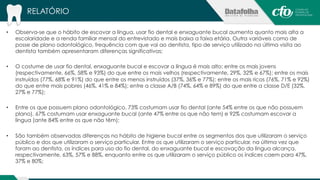 RELATÓRIO 
• Observa-se que o hábito de escovar a língua, usar fio dental e enxaguante bucal aumenta quanto mais alta a 
escolaridade e a renda familiar mensal do entrevistado e mais baixa a faixa etária. Outra variáveis como de 
posse de plano odontológico, frequência com que vai ao dentista, tipo de serviço utilizado na última visita ao 
dentista também apresentaram diferenças significativas; 
• O costume de usar fio dental, enxaguante bucal e escovar a língua é mais alto: entre os mais jovens 
(respectivamente, 66%, 58% e 93%) do que entre os mais velhos (respectivamente, 29%, 32% e 67%); entre os mais 
instruídos (77%, 68% e 91%) do que entre os menos instruídos (37%, 36% e 77%); entre os mais ricos (76%, 71% e 92%) 
do que entre mais pobres (46%, 41% e 84%); entre a classe A/B (74%, 64% e 89%) do que entre a classe D/E (32%, 
27% e 77%); 
• Entre os que possuem plano odontológico, 73% costumam usar fio dental (ante 54% entre os que não possuem 
plano), 67% costumam usar enxaguante bucal (ante 47% entre os que não tem) e 92% costumam escovar a 
língua (ante 84% entre os que não têm); 
• São também observadas diferenças no hábito de higiene bucal entre os segmentos dos que utilizaram o serviço 
público e dos que utilizaram o serviço particular. Entre os que utilizaram o serviço particular, na última vez que 
foram ao dentista, os índices para uso do fio dental, do enxaguante bucal e escovação da língua alcança, 
respectivamente, 63%, 57% e 88%, enquanto entre os que utilizaram o serviço público os índices caem para 47%, 
37% e 80%; 
 