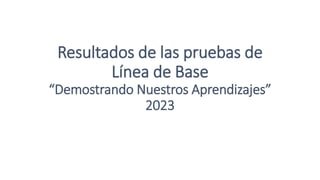 Resultados de las pruebas de
Línea de Base
“Demostrando Nuestros Aprendizajes”
2023
 