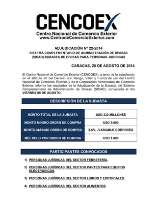 www.CentrodeComercioExterior.com 
ADJUDICACIÓN Nº 22-2014 
SISTEMA COMPLEMENTARIO DE ADMINISTRACIÓN DE DIVISAS 
(SICAD) SUBASTA DE DIVISAS PARA PERSONAS JURÍDICAS 
CARACAS, 25 DE AGOSTO DE 2014 
El Centro Nacional de Comercio Exterior (CENCOEX), a tenor de lo establecido 
en el artículo 20 del Decreto con Rango, Valor y Fuerza de Ley del Centro 
Nacional de Comercio Exterior y de la Corporación Venezolana de Comercio 
Exterior, informa los resultados de la Adjudicación de la Subasta del Sistema 
Complementario de Administración de Divisas (SICAD), convocada el día 
VIERNES 08 DE AGOSTO. 
DESCRIPCIÓN DE LA SUBASTA 
MONTO TOTAL DE LA SUBASTA USD 220 MILLONES 
MONTO MÍNIMO ORDEN DE COMPRA USD 5.000 
MONTO MÁXIMO ORDEN DE COMPRA 2.5% - VARIABLE CORPOVEX 
MÚLTIPLO POR ORDEN DE COMPRA USD 1.000 
PARTICIPANTES CONVOCADOS 
1) PERSONAS JURÍDICAS DEL SECTOR FERRETERÍA. 
2) PERSONAS JURÍDICAS DEL SECTOR PARTES PARA EQUIPOS 
ELECTRÓNICOS. 
3) PERSONAS JURÍDICAS DEL SECTOR LIBROS Y EDITORIALES. 
4) PERSONAS JURÍDICAS DEL SECTOR ALIMENTOS. 
 