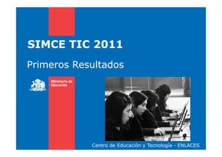 SIMCE TIC 2011
Primeros Resultados
Centro de Educación y Tecnología - ENLACES
 