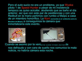 Pero el auto sucio no era un problema, ya que  Wyska  piloto 1 de  Speed Hunter  a pesar de mi insistencia tampoco se quiso acicalar, aludiendo que se baño el día anterior, así que con este par de pestilencias y con una Redbull en la mano partimos con rumbo a Maipú a casa de un miembro honorífico. La  Koni   (conocida en el   ambiente como la   Macabea de Maipú)  a conseguirnos la cámara que inmortalizaría este evento. Cuando se asomo por la ventana esta linda señorita  nos defraudo y con cara de sueño nos comunico la mala noticia, no habría cámara esta noche. 