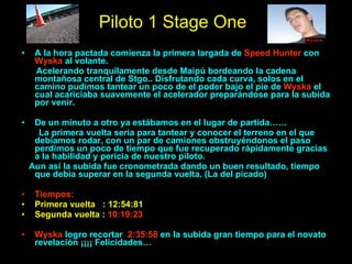 Piloto 1 Stage One A la hora pactada comienza la primera largada de  Speed Hunter  con  Wyska  al volante.  Acelerando tranquilamente desde Maipú bordeando la cadena montañosa central de Stgo.. Disfrutando cada curva, solos en el camino pudimos tantear un poco de el poder bajo el pie de  Wyska  el cual acariciaba   suavemente el acelerador preparándose para la subida por venir. De un minuto a otro ya estábamos en el lugar de partida…… La primera vuelta seria para tantear y conocer el terreno en el que debíamos rodar, con un par de camiones obstruyéndonos el paso perdimos un poco de tiempo que fue recuperado rápidamente gracias a la habilidad y pericia de nuestro piloto. Aun así la subida fue cronometrada dando un buen resultado, tiempo que debía superar en la segunda vuelta. (La del picado) Tiempos: Primera vuelta  : 12:54:81 Segunda vuelta :  10:19:23 Wyska  logro recortar  2:35:58  en la subida   gran tiempo para el novato revelación ¡¡¡¡ Felicidades… 