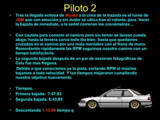 Piloto 2 Tras la llegada exitosa de  Wyska  a la cima de la trazada es el turno de  JDM  que con emoción y sin dudar se ubica tras el volante, para  hacer la bajada de inmediato, a la señal correrían los cronómetros… Con cautela para conocer el camino pero sin temor se lanzan cuesta abajo, hasta la tercera curva todo iba bien, hasta que quedamos cruzados en el camino por una mala maniobra con el freno de mano. Remontando rápidamente las RPM seguimos nuestro camino con un tiempo satisfactorio.  La segunda bajada después de un par de sesiones fotográficas de Celu fue mas fregona. Debido a que conocíamos ya la pista, cortando RPM al máximo bajamos a toda velocidad  Y los tiempos mejoraron cumpliendo nuestro objetivo nuevamente. Tiempos. Primera bajada:  7:57:83 Segunda bajada: 6:43:85 Descontando  1:13:98  tiempo que nos dejo muy conformes. 