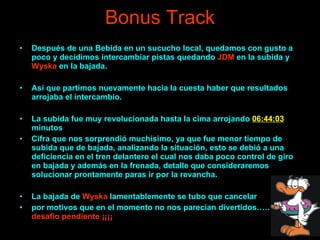 Bonus Track Después de una Bebida en un sucucho local, quedamos con gusto a poco y decidimos intercambiar pistas quedando  JDM  en la subida y  Wyska  en la bajada. Así que partimos nuevamente hacia la cuesta haber que resultados arrojaba el intercambio. La subida fue muy revolucionada hasta la cima arrojando  06:44:03  minutos Cifra que nos sorprendió muchísimo, ya que fue menor tiempo de subida que de bajada, analizando la situación, esto se debió a una deficiencia en el tren delantero el cual nos daba poco control de giro en bajada y además en la frenada, detalle que consideraremos solucionar prontamente paras ir por la revancha. La bajada de  Wyska  lamentablemente se tubo que cancelar  por motivos que en el momento no nos parecían divertidos………  desafío pendiente ¡¡¡¡ 
