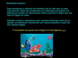 Estimados lectores: Toda semejanza o alcance de nombres con la vida real, es solo coincidencia, todas las acrobacias son realizadas por pilotos con deficiencia mental, no reproduzcan estas acciones ni dejen que sus hijos lo hagan en casa. Saludos a todos y esperamos que nuestras ediciones sean de su agrado, prontamente volveremos con nuevos desafíos y esta ves con cámara digital. Y recuerden los peces son amigos no enemigooos ¡¡¡¡¡ 