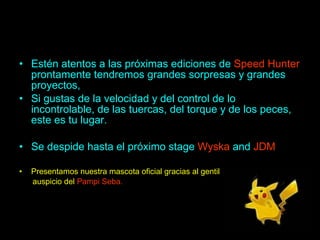 Estén atentos a las próximas ediciones de  Speed Hunter  prontamente tendremos grandes sorpresas y grandes proyectos, Si gustas de la velocidad y del control de lo incontrolable, de las tuercas, del torque y de los peces, este es tu lugar. Se despide hasta el próximo stage  Wyska  and  JDM Presentamos nuestra mascota oficial gracias al gentil  auspicio del  Pampi Seba. 
