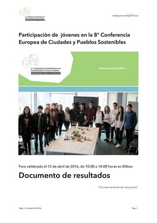 basquecountry2016.eu
Taller_12 de abril de 2016. Pág. 1
Participación de jóvenes en la 8ª Conferencia
Europea de Ciudades y Pueblos Sostenibles
Foro celebrado el 12 de abril de 2016, de 10:00 a 14:00 horas en Bilbao
Documento de resultados
“Co-crear es el arte de crear juntos”
 