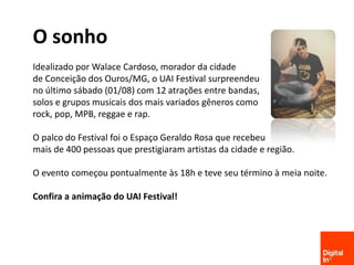Facebook.com/AgenciaDigitalIn
O sonho
Idealizado por Walace Cardoso, morador da cidade
de Conceição dos Ouros/MG, o UAI Festival surpreendeu
no último sábado (01/08) com 12 atrações entre bandas,
solos e grupos musicais dos mais variados gêneros como
rock, pop, MPB, reggae e rap.
O palco do Festival foi o Espaço Geraldo Rosa que recebeu
mais de 400 pessoas que prestigiaram artistas da cidade e região.
O evento começou pontualmente às 18h e teve seu término à meia noite.
Confira a animação do UAI Festival!
 