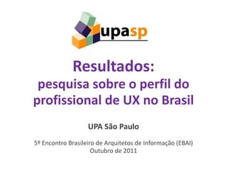 Resultados:
 pesquisa sobre o perfil do
profissional de UX no Brasil
                   UPA São Paulo
5º Encontro Brasileiro de Arquitetos de Informação (EBAI)
                     Outubro de 2011
                                               1
 
