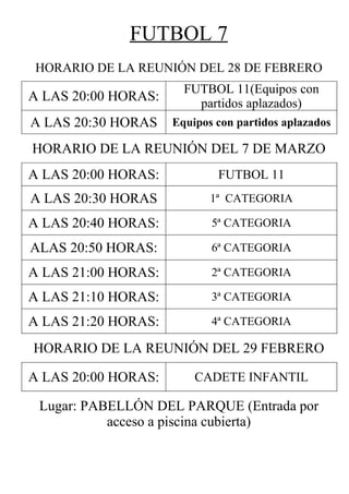 FUTBOL 7
HORARIO DE LA REUNIÓN DEL 28 DE FEBRERO
                       FUTBOL 11(Equipos con
A LAS 20:00 HORAS:       partidos aplazados)
A LAS 20:30 HORAS    Equipos con partidos aplazados

HORARIO DE LA REUNIÓN DEL 7 DE MARZO
A LAS 20:00 HORAS:           FUTBOL 11
A LAS 20:30 HORAS           1ª CATEGORIA

A LAS 20:40 HORAS:          5ª CATEGORIA

ALAS 20:50 HORAS:           6ª CATEGORIA

A LAS 21:00 HORAS:          2ª CATEGORIA

A LAS 21:10 HORAS:          3ª CATEGORIA

A LAS 21:20 HORAS:          4ª CATEGORIA

HORARIO DE LA REUNIÓN DEL 29 FEBRERO

A LAS 20:00 HORAS:       CADETE INFANTIL

 Lugar: PABELLÓN DEL PARQUE (Entrada por
           acceso a piscina cubierta)
 