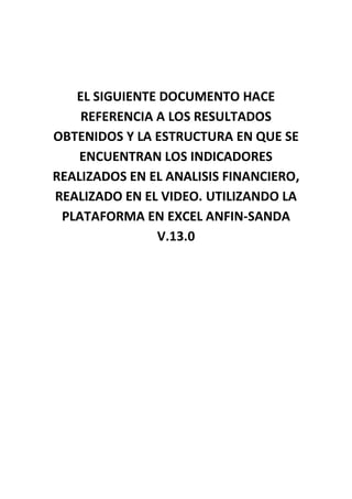 EL SIGUIENTE DOCUMENTO HACE
    REFERENCIA A LOS RESULTADOS
OBTENIDOS Y LA ESTRUCTURA EN QUE SE
    ENCUENTRAN LOS INDICADORES
REALIZADOS EN EL ANALISIS FINANCIERO,
REALIZADO EN EL VIDEO. UTILIZANDO LA
 PLATAFORMA EN EXCEL ANFIN-SANDA
               V.13.0
 