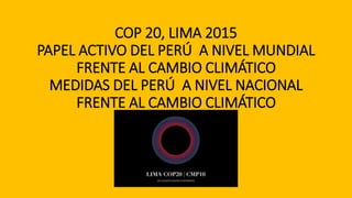 COP 20, LIMA 2015
PAPEL ACTIVO DEL PERÚ A NIVEL MUNDIAL
FRENTE AL CAMBIO CLIMÁTICO
MEDIDAS DEL PERÚ A NIVEL NACIONAL
FRENTE AL CAMBIO CLIMÁTICO
 