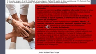 Paso 5: analizar mediante pruebas estadísticas las hipótesis
planteadas
Este paso corresponde al análisis estadístico inferencial. Consiste en utilizar
pruebas estadísticas para analizar los datos y determinar si existe evidencia
suficiente para apoyar o rechazar las hipótesis planteadas.
La prueba que se utiliza depende de factores como el nivel de medición de
las variables, el tipo de hipótesis, la distribución de los datos y el
objetivo del investigador.
Entre las pruebas que pueden emplearse están la prueba t, ANOVA, Chi
cuadrada, correlación de Pearson, Spearman, regresión lineal, entre
otras. La elección depende de las características de la investigación.
¿En qué consiste la prueba de hipótesis?
La prueba de hipótesis permite determinar, mediante procedimientos
estadísticos, si los resultados obtenidos proporcionan evidencia suficiente para
respaldar una hipótesis de investigación o mantener la hipótesis nula.
Por ejemplo, cuando el valor de significancia es menor que el nivel establecido
—frecuentemente 0.05— se considera que existe evidencia estadísticamente
significativa para apoyar la hipótesis de investigación.
En síntesis: la prueba de hipótesis permite pasar de una simple descripción de
los datos a una conclusión estadística sobre las relaciones o diferencias
planteadas en la investigación.
4. Hernández Sampieri, R. (s. f.). Metodología de la investigación. Capítulo 10. Análisis de datos cuantitativos, p. 299. Contenido: Paso
5: analizar mediante pruebas estadísticas las hipótesis planteadas (análisis estadístico inferencial).
Autor: Gabriel Oxsa Quispe
 