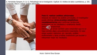 Paso 6: realizar análisis adicionales
Después de realizar los análisis principales, el investigador
puede efectuar otras pruebas estadísticas
complementarias para confirmar tendencias,
profundizar en los resultados o analizarlos desde
diferentes perspectivas.
Estos análisis sirven también para comprobar que no se
haya omitido algún procedimiento importante. En esta
etapa pueden realizarse, por ejemplo, análisis
multivariados u otras pruebas posteriores que ayuden a
interpretar mejor los resultados.
6. Hernández Sampieri, R. (s. f.). Metodología de la investigación. Capítulo 10. Análisis de datos cuantitativos, p. 326.
Contenido: Paso 6: realizar análisis adicionales.
Autor: Gabriel Oxsa Quispe
 