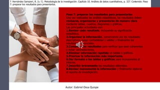 Paso 7: preparar los resultados para presentarlos
Una vez realizados los análisis estadísticos, los resultados deben
revisarse, organizarse y presentarse de manera clara
mediante tablas, cuadros, diagramas y gráficas.
Las principales actividades son:
1.Revisar cada resultado, incluyendo su significación
estadística.
2.Organizar la información, comenzando por los resultados
descriptivos, luego confiabilidad y validez y finalmente los
resultados inferenciales.
3.Comparar los resultados para verificar que sean coherentes
y evitar contradicciones.
4.Eliminar información repetida en tablas o gráficos.
5.Priorizar la información más importante.
6.Dar formato a las tablas y gráficos para incorporarlos al
informe.
7.Describir brevemente los resultados obtenidos.
8.Revisar nuevamente la información y finalmente elaborar
el reporte de investigación.
7. Hernández Sampieri, R. (s. f.). Metodología de la investigación. Capítulo 10. Análisis de datos cuantitativos, p. 327. Contenido: Paso
7: preparar los resultados para presentarlos.
Autor: Gabriel Oxsa Quispe
 