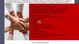 8. Hernández Sampieri, R. (s. f.). Metodología de la investigación. Capítulo 11. El reporte de resultados del proceso cuantitativo, p.
340. Contenido: ¿Qué apartados o secciones contiene un reporte de investigación o un reporte de resultados en un contexto
académico?
4. Términos clave o palabras clave
Son palabras o expresiones que identifican los principales
temas de la investigación y facilitan su localización en
bases de datos y buscadores académicos. Normalmente
se incluyen entre tres y cinco palabras clave.
5. Cuerpo del documento
Es la parte principal del reporte y está integrada por
varias secciones.
a) Introducción
Expone:
•Los antecedentes del tema.
•El planteamiento del problema.
•Los objetivos y preguntas de investigación.
•La justificación.
•El contexto del estudio.
•Las variables y limitaciones.
Su función es explicar qué se investigó, por qué se realizó
y cuál es su importancia.
Autor: Gabriel Oxsa Quispe
 