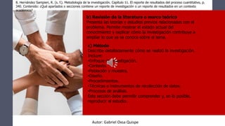 8. Hernández Sampieri, R. (s. f.). Metodología de la investigación. Capítulo 11. El reporte de resultados del proceso cuantitativo, p.
340. Contenido: ¿Qué apartados o secciones contiene un reporte de investigación o un reporte de resultados en un contexto
académico?
b) Revisión de la literatura o marco teórico
Presenta las teorías y estudios previos relacionados con el
problema. Permite mostrar el estado actual del
conocimiento y explicar cómo la investigación contribuye a
ampliar lo que ya se conoce sobre el tema.
c) Método
Describe detalladamente cómo se realizó la investigación.
Incluye:
•Enfoque de investigación.
•Contexto.
•Población y muestra.
•Diseño.
•Procedimientos.
•Técnicas e instrumentos de recolección de datos.
•Procesos de análisis.
Esta sección debe permitir comprender y, en lo posible,
reproducir el estudio.
Autor: Gabriel Oxsa Quispe
 