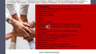 8. Hernández Sampieri, R. (s. f.). Metodología de la investigación. Capítulo 11. El reporte de resultados del proceso cuantitativo, p.
340. Contenido: ¿Qué apartados o secciones contiene un reporte de investigación o un reporte de resultados en un contexto
académico?
d) Resultados
Presenta los hallazgos obtenidos del análisis de los datos.
Generalmente se incluyen:
•Análisis descriptivos.
•Análisis inferenciales.
•Tablas.
•Gráficas.
•Figuras y cuadros.
En esta sección se describen los resultados, pero no se
interpretan profundamente ni se presentan conclusiones.
e) Discusión
Es la sección donde se interpretan los resultados. Incluye:
•Conclusiones.
•Relación de los resultados con investigaciones anteriores.
•Respuesta a las preguntas de investigación.
•Cumplimiento de los objetivos.
•Limitaciones del estudio.
•Implicaciones.
•Recomendaciones para futuras investigaciones.
No debe limitarse a repetir los resultados, sino explicar su
significado e importancia.
Autor: Gabriel Oxsa Quispe
 