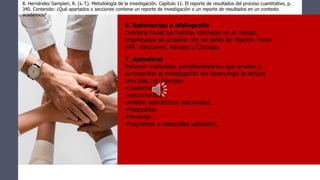 8. Hernández Sampieri, R. (s. f.). Metodología de la investigación. Capítulo 11. El reporte de resultados del proceso cuantitativo, p.
340. Contenido: ¿Qué apartados o secciones contiene un reporte de investigación o un reporte de resultados en un contexto
académico?
6. Referencias o bibliografía
Contiene todas las fuentes utilizadas en el trabajo,
organizadas de acuerdo con un estilo de citación, como
APA, Vancouver, Harvard o Chicago.
7. Apéndices
Incluyen materiales complementarios que ayudan a
documentar la investigación sin interrumpir la lectura
principal, por ejemplo:
•Cuestionarios.
•Instrumentos.
•Análisis estadísticos adicionales.
•Fotografías.
•Fórmulas.
•Programas o materiales utilizados.
 
