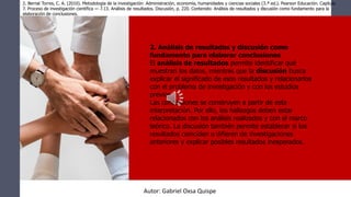 2. Análisis de resultados y discusión como
fundamento para elaborar conclusiones
El análisis de resultados permite identificar qué
muestran los datos, mientras que la discusión busca
explicar el significado de esos resultados y relacionarlos
con el problema de investigación y con los estudios
previos.
Las conclusiones se construyen a partir de esta
interpretación. Por ello, los hallazgos deben estar
relacionados con los análisis realizados y con el marco
teórico. La discusión también permite establecer si los
resultados coinciden o difieren de investigaciones
anteriores y explicar posibles resultados inesperados.
2. Bernal Torres, C. A. (2010). Metodología de la investigación: Administración, economía, humanidades y ciencias sociales (3.ª ed.). Pearson Educación. Capítulo
7. Proceso de investigación científica — 7.13. Análisis de resultados. Discusión, p. 220. Contenido: Análisis de resultados y discusión como fundamento para la
elaboración de conclusiones.
Autor: Gabriel Oxsa Quispe
 