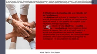 4. Objetivos de la investigación y su relación con
las conclusiones
Los objetivos indican lo que la investigación pretende
alcanzar. Por esta razón, al elaborar las conclusiones es
necesario revisar si cada objetivo fue cumplido y qué
resultados permiten responderlo.
Existe una relación directa: objetivos → análisis →
resultados → conclusiones. Las conclusiones deben
mostrar de manera clara qué se encontró respecto a
aquello que originalmente se pretendía investigar.
Sampieri señala que la discusión y las conclusiones deben
establecer cómo fueron respondidas las preguntas de
investigación y si se cumplieron los objetivos.
4. Bernal Torres, C. A. (2010). Metodología de la investigación: Administración, economía, humanidades y ciencias sociales (3.ª ed.). Pearson Educación. Capítulo 7.
Proceso de investigación científica — 7.3. Objetivos de la investigación, p. 97. Contenido: Objetivos de la investigación y su relación con las conclusiones del estudio.
Autor: Gabriel Oxsa Quispe
 