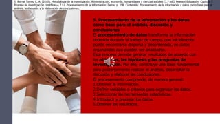 5. Procesamiento de la información y los datos
como base para el análisis, discusión y
conclusiones
El procesamiento de datos transforma la información
obtenida durante el trabajo de campo, que inicialmente
puede encontrarse dispersa y desordenada, en datos
organizados que pueden ser analizados.
Este proceso permite generar resultados de acuerdo con
los objetivos, las hipótesis y las preguntas de
investigación. Por ello, constituye una base fundamental
para posteriormente realizar el análisis, desarrollar la
discusión y elaborar las conclusiones.
El procesamiento comprende, de manera general:
1.Obtener la información.
2.Definir variables o criterios para organizar los datos.
3.Seleccionar las herramientas estadísticas.
4.Introducir y procesar los datos.
5.Obtener los resultados.
5. Bernal Torres, C. A. (2010). Metodología de la investigación: Administración, economía, humanidades y ciencias sociales (3.ª ed.). Pearson Educación. Capítulo 7.
Proceso de investigación científica — 7.11. Procesamiento de la información. Datos, p. 198. Contenido: Procesamiento de la información y datos como base para el
análisis, la discusión y la elaboración de conclusiones.
 