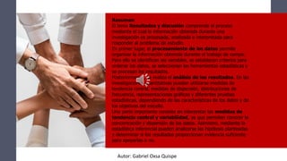 Resumen
El tema Resultados y discusión comprende el proceso
mediante el cual la información obtenida durante una
investigación es procesada, analizada e interpretada para
responder al problema de estudio.
En primer lugar, el procesamiento de los datos permite
organizar la información obtenida durante el trabajo de campo.
Para ello se identifican las variables, se establecen criterios para
ordenar los datos, se seleccionan las herramientas estadísticas y
se procesan los resultados.
Posteriormente, se realiza el análisis de los resultados. En las
investigaciones cuantitativas pueden utilizarse medidas de
tendencia central, medidas de dispersión, distribuciones de
frecuencia, representaciones gráficas y diferentes pruebas
estadísticas, dependiendo de las características de los datos y de
los objetivos del estudio.
Una parte importante consiste en interpretar las medidas de
tendencia central y variabilidad, ya que permiten conocer la
concentración y dispersión de los datos. Asimismo, mediante la
estadística inferencial pueden analizarse las hipótesis planteadas
y determinar si los resultados proporcionan evidencia suficiente
para apoyarlas o no.
Autor: Gabriel Oxsa Quispe
 