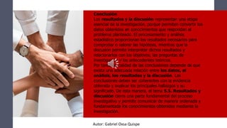 Conclusión
Los resultados y la discusión representan una etapa
esencial de la investigación, porque permiten convertir los
datos obtenidos en conocimientos que respondan al
problema planteado. El procesamiento y análisis
estadístico proporcionan los resultados necesarios para
comprobar o valorar las hipótesis, mientras que la
discusión permite interpretar dichos resultados y
relacionarlos con los objetivos, las preguntas de
investigación y los antecedentes teóricos.
Por tanto, la calidad de las conclusiones depende de que
exista una adecuada relación entre los datos, el
análisis, los resultados y la discusión. Las
conclusiones deben ser coherentes con la evidencia
obtenida y explicar los principales hallazgos y su
significado. De esta manera, el tema 5.5. Resultados y
discusión cierra una parte fundamental del proceso
investigativo y permite comunicar de manera ordenada y
fundamentada los conocimientos obtenidos mediante la
investigación.
Autor: Gabriel Oxsa Quispe
 