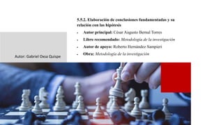 5.5.2. Elaboración de conclusiones fundamentadas y su
relación con las hipótesis
• Autor principal: César Augusto Bernal Torres
• Libro recomendado: Metodología de la investigación
• Autor de apoyo: Roberto Hernández Sampieri
• Obra: Metodología de la investigación
Autor: Gabriel Oxsa Quispe
 