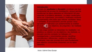 Introducción
La etapa de resultados y discusión constituye una fase
fundamental del proceso de investigación, porque permite
transformar los datos obtenidos en información útil para
responder al problema planteado. Los datos recolectados
deben ser organizados, procesados y analizados mediante
procedimientos adecuados para obtener resultados claros
y confiables. El procesamiento permite generar datos
agrupados y ordenados que posteriormente se analizan
de acuerdo con los objetivos, las preguntas y las hipótesis
de la investigación.
En esta etapa también se interpretan los resultados y se
establece su relación con los objetivos y las hipótesis. La
discusión permite comparar los hallazgos con
investigaciones y conocimientos previos, identificar
coincidencias o diferencias y explicar su significado.
Finalmente, todo este proceso sirve como fundamento
para elaborar conclusiones coherentes con los datos
obtenidos.
Autor: Gabriel Oxsa Quispe
 