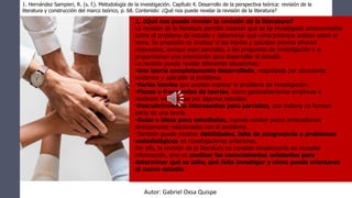 1. ¿Qué nos puede revelar la revisión de la literatura?
La revisión de la literatura permite conocer qué se ha investigado anteriormente
sobre el problema de estudio y determinar qué conocimientos existen sobre el
tema. Su propósito es analizar si las teorías y estudios previos ofrecen
respuestas, aunque sean parciales, a las preguntas de investigación o si
proporcionan una orientación para desarrollar el estudio.
La revisión puede revelar diferentes situaciones:
•Una teoría completamente desarrollada, respaldada por abundante
evidencia y aplicable al problema.
•Varias teorías que pueden explicar el problema de investigación.
•Piezas o fragmentos de teorías, como generalizaciones empíricas e
hipótesis respaldadas por algunos estudios.
•Descubrimientos interesantes pero parciales, que todavía no forman
parte de una teoría.
•Guías o ideas poco estudiadas, cuando existen pocos antecedentes
directamente relacionados con el problema.
•También puede mostrar debilidades, falta de congruencia o problemas
metodológicos en investigaciones anteriores.
Por ello, la revisión de la literatura no consiste simplemente en recopilar
información, sino en analizar los conocimientos existentes para
determinar qué se sabe, qué falta investigar y cómo puede orientarse
el nuevo estudio.
1. Hernández Sampieri, R. (s. f.). Metodología de la investigación. Capítulo 4. Desarrollo de la perspectiva teórica: revisión de la
literatura y construcción del marco teórico, p. 68. Contenido: ¿Qué nos puede revelar la revisión de la literatura?
Autor: Gabriel Oxsa Quispe
 