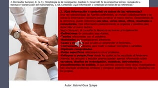 2. ¿Qué información o contenido se extrae de las referencias?
Una vez seleccionadas las fuentes pertinentes, se revisan cuidadosamente y se
extrae la información necesaria para construir el marco teórico. Dependiendo de
la referencia, puede obtenerse una idea, varias ideas, cifras, resultados o
comentarios. Esta información posteriormente se organiza y combina para
desarrollar el marco teórico.
Según Sampieri, al consultar la literatura se buscan principalmente:
•Definiciones de conceptos importantes.
•Teorías relacionadas con el problema.
•Resultados de investigaciones anteriores.
•Casos y ejemplos que ayuden a comprender el fenómeno.
•Instrumentos utilizados para medir o evaluar conceptos o variables.
•Hipótesis comprobadas.
•Datos específicos relacionados con el problema.
•Enfoques o perspectivas desde los cuales se ha estudiado el fenómeno.
Además, los artículos y estudios previos pueden aportar información sobre
variables, diseños de investigación, muestras, instrumentos y
procedimientos de análisis, lo que permite conocer cómo otros investigadores
han abordado problemas similares y comparar posteriormente sus resultados con
los propios.
2. Hernández Sampieri, R. (s. f.). Metodología de la investigación. Capítulo 4. Desarrollo de la perspectiva teórica: revisión de la
literatura y construcción del marco teórico, p. 68. Contenido: ¿Qué información o contenido se extrae de las referencias?
Autor: Gabriel Oxsa Quispe
 