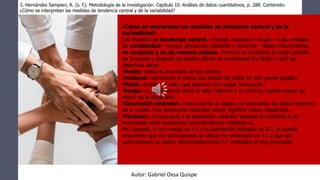 ¿Cómo se interpretan las medidas de tendencia central y de la
variabilidad?
Las medidas de tendencia central —media, mediana y moda— y las medidas
de variabilidad —rango, desviación estándar y varianza— deben interpretarse
en conjunto y no de manera aislada. Primero se considera el rango posible
de la escala y después se analiza dónde se concentran los datos y qué tan
dispersos están.
•Media: indica el promedio de los valores.
•Mediana: representa el punto que divide los datos en dos partes iguales.
•Moda: muestra el valor que aparece con mayor frecuencia.
•Rango: es la diferencia entre el valor máximo y el mínimo; cuanto mayor es,
mayor es la dispersión.
•Desviación estándar: indica cuánto se alejan, en promedio, los datos respecto
de la media. Una desviación estándar mayor significa mayor dispersión.
•Varianza: corresponde a la desviación estándar elevada al cuadrado y es
importante para numerosos procedimientos estadísticos.
Por ejemplo, si una media es 4.2 y la desviación estándar es 0.7, se puede
interpretar que los participantes se ubican en promedio en 4.2 y que sus
puntuaciones se alejan aproximadamente 0.7 unidades de ese promedio.
3. Hernández Sampieri, R. (s. f.). Metodología de la investigación. Capítulo 10. Análisis de datos cuantitativos, p. 288. Contenido:
¿Cómo se interpretan las medidas de tendencia central y de la variabilidad?
Autor: Gabriel Oxsa Quispe
 