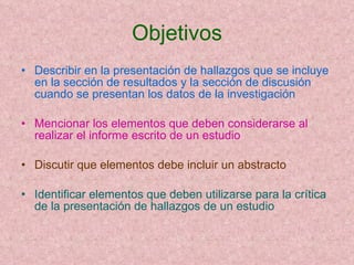 Objetivos Describir en la presentación de hallazgos que se incluye en la sección de resultados y la sección de discusión cuando se presentan los datos de la investigación Mencionar los elementos que deben considerarse al realizar el informe escrito de un estudio Discutir que elementos debe incluir un abstracto Identificar elementos que deben utilizarse para la crítica de la presentación de hallazgos de un estudio 