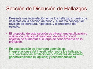 Sección de Discusión de Hallazgos Presenta una interrelación entre los hallazgos numéricos descritos en la sección anterior y  el marco conceptual, revisión de literatura, hipótesis, y el problema del estudio. El propósito de esta sección es ofrecer una explicación o aplicación práctica al fenómeno de interés con el objetivo de aumentar el cuerpo de conocimiento de la profesión. En esta sección se incorpora además las interpretaciones del investigador sobre los hallazgos, sus conclusiones, limitaciones y fortalezas del estudio, generalizaciones (si aplican) y recomendaciones 