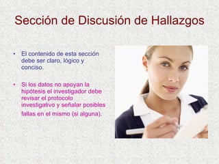 Sección de Discusión de Hallazgos El contenido de esta sección debe ser claro, lógico y conciso. Si los datos no apoyan la hipótesis el investigador debe revisar el protocolo investigativo y señalar posibles fallas en el mismo (si alguna).   