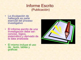 Informe Escrito  (Publicación) La divulgación de hallazgos es parte esencial del proceso investigativo El informe escrito de una investigación debe ser: conciso, lógico, sistemático y derivado de la data analizada El mismo incluye el uso de : texto, tablas y gráficas 