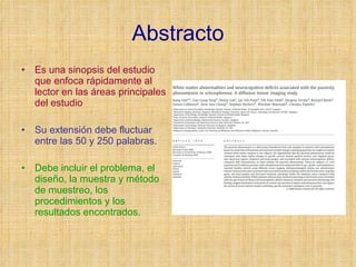 Abstracto Es una sinopsis del estudio que enfoca rápidamente al lector en las áreas principales del estudio Su extensión debe fluctuar entre las 50 y 250 palabras. Debe incluir el problema, el diseño, la muestra y método de muestreo, los procedimientos y los resultados encontrados. 